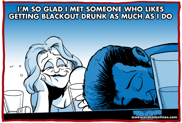 I'm so glad I met someone who likes getting blackout drunk as much as I do